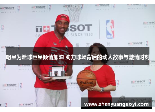 明星为篮球巨星倾情加油 助力球场背后的动人故事与激情时刻